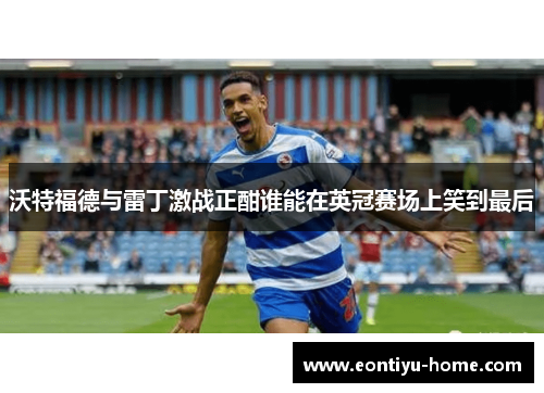 沃特福德与雷丁激战正酣谁能在英冠赛场上笑到最后